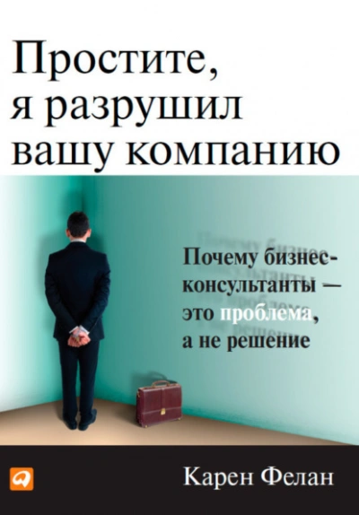 Простите, я разрушил вашу компанию. Почему бизнес-консультанты – это проблема, а не решение - Фелан Карен